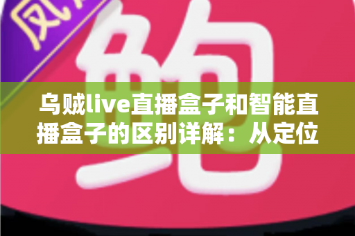 乌贼live直播盒子和智能直播盒子的区别详解：从定位到体验全方位对比，教你选对盒子不踩坑