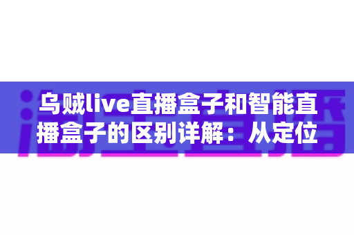 乌贼live直播盒子和智能直播盒子的区别详解：从定位到体验全方位对比，教你选对盒子不踩坑