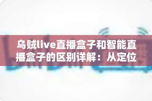 乌贼live直播盒子和智能直播盒子的区别详解：从定位到体验全方位对比，教你选对盒子不踩坑