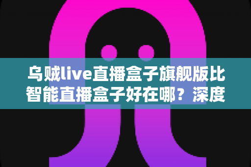 乌贼live直播盒子旗舰版比智能直播盒子好在哪?深度解析旗舰级直播设备的五大核心优势 乌贼live直播盒子旗舰版比智能直播盒子好在哪?深度解析旗舰级直播设备的五大核心优势