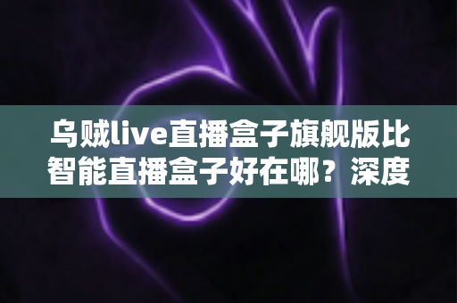 乌贼live直播盒子旗舰版比智能直播盒子好在哪？深度解析旗舰级直播设备的五大核心优势