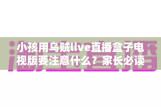 小孩用乌贼live直播盒子电视版要注意什么?家长必读的安全使用全指南 小孩用乌贼live直播盒子电视版要注意什么?家长必读的安全使用全指南