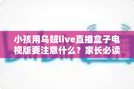 小孩用乌贼live直播盒子电视版要注意什么？家长必读的安全使用全指南