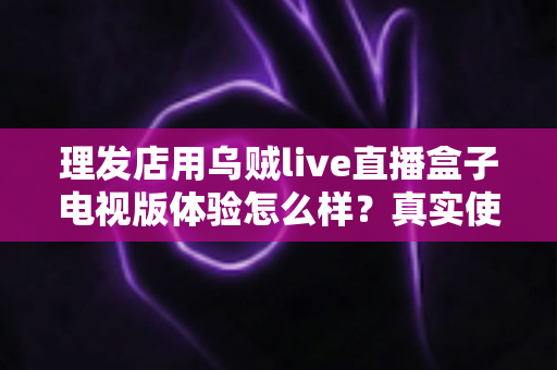 理发店用乌贼live直播盒子电视版体验怎么样?真实使用感受与深度测评全解析 理发店用乌贼live直播盒子电视版体验怎么样?真实使用感受与深度测评全解析