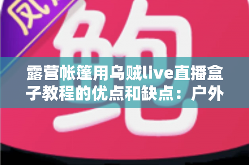 露营帐篷用乌贼live直播盒子教程的优点和缺点：户外直播装备全面实用指南