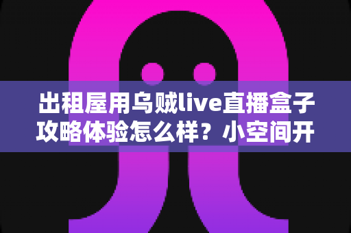 出租屋用乌贼live直播盒子攻略体验怎么样？小空间开播党的真实使用心得与避坑指南