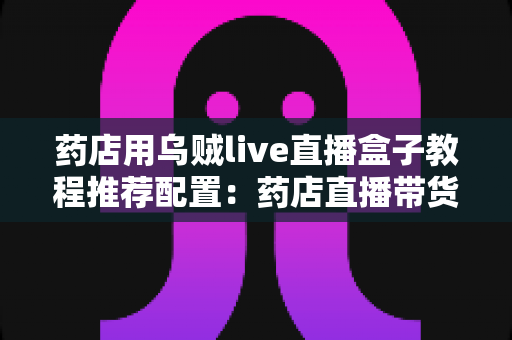 药店用乌贼live直播盒子教程推荐配置:药店直播带货从零到开播的完整实操指南 药店用乌贼live直播盒子教程推荐配置:药店直播带货从零到开播的完整实操指南