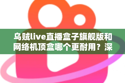 乌贼live直播盒子旗舰版和网络机顶盒哪个更耐用?深度解析设备寿命、选购要点与保养秘籍 乌贼live直播盒子旗舰版和网络机顶盒哪个更耐用?深度解析设备寿命、选购要点与保养秘籍