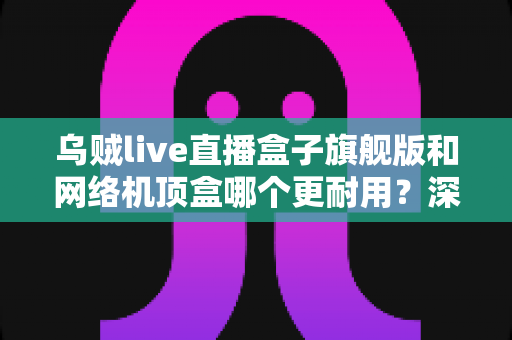 乌贼live直播盒子旗舰版和网络机顶盒哪个更耐用?深度解析设备寿命、选购要点与保养秘籍 乌贼live直播盒子旗舰版和网络机顶盒哪个更耐用?深度解析设备寿命、选购要点与保养秘籍