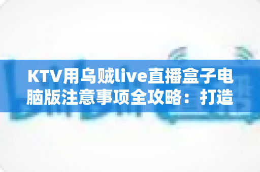 KTV用乌贼live直播盒子电脑版注意事项全攻略：打造安全稳定高质量的K歌直播体验