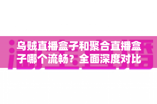 乌贼直播盒子和聚合直播盒子哪个流畅？全面深度对比评测，帮你选出最顺滑的观影伴侣
