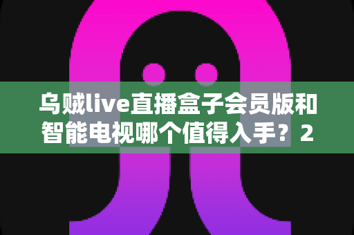 乌贼live直播盒子会员版和智能电视哪个值得入手？2025年最全选购指南深度解析