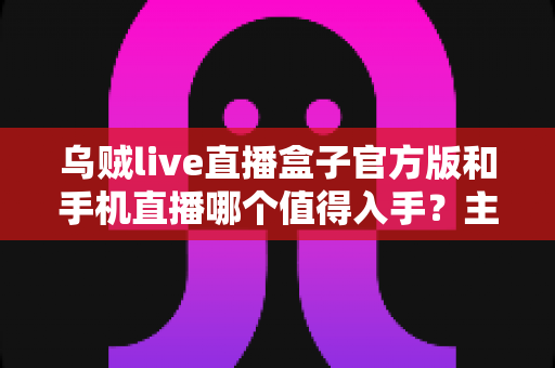 乌贼live直播盒子官方版和手机直播哪个值得入手?主播设备选购全攻略与深度对比解析 乌贼live直播盒子官方版和手机直播哪个值得入手?主播设备选购全攻略与深度对比解析