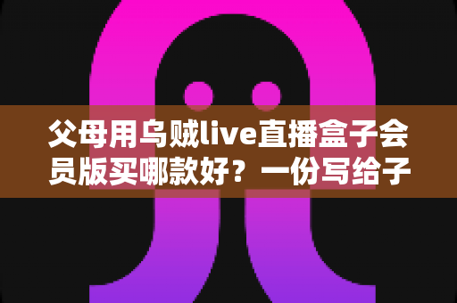 父母用乌贼live直播盒子会员版买哪款好?一份写给子女的实用选购指南 父母用乌贼live直播盒子会员版买哪款好?一份写给子女的实用选购指南