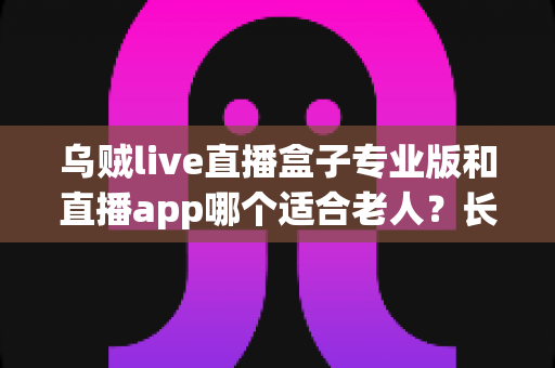 乌贼live直播盒子专业版和直播app哪个适合老人?长辈观看直播的智慧之选全解析 乌贼live直播盒子专业版和直播app哪个适合老人?长辈观看直播的智慧之选全解析