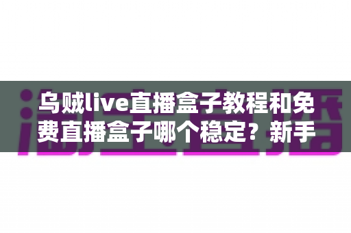 乌贼live直播盒子教程和免费直播盒子哪个稳定？新手也能看懂的安装设置与稳定性选择全指南