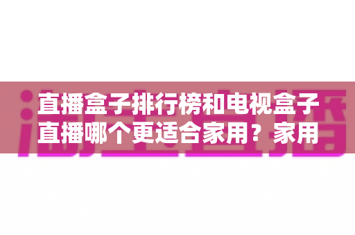 直播盒子排行榜和电视盒子直播哪个更适合家用?家用电视直播设备全面选购指南与避坑攻略 直播盒子排行榜和电视盒子直播哪个更适合家用?家用电视直播设备全面选购指南与避坑攻略