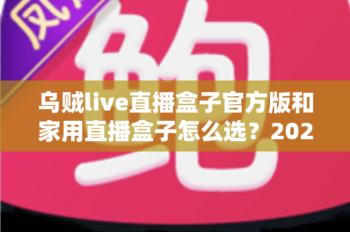 乌贼live直播盒子官方版和家用直播盒子怎么选？2025年最新选购指南助你一键避坑