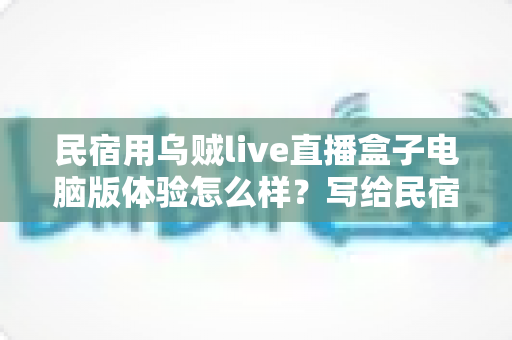 民宿用乌贼live直播盒子电脑版体验怎么样？写给民宿老板的深度实测与使用指南
