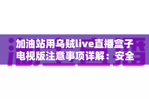 加油站用乌贼live直播盒子电视版注意事项详解：安全安装、合规使用与日常维护全攻略