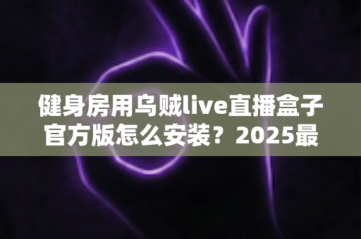 健身房用乌贼live直播盒子官方版怎么安装?2025最新完整安装教程与运营指南 健身房用乌贼live直播盒子官方版怎么安装?2025最新完整安装教程与运营指南