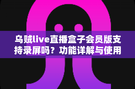 乌贼live直播盒子会员版支持录屏吗？功能详解与使用全攻略一网打尽