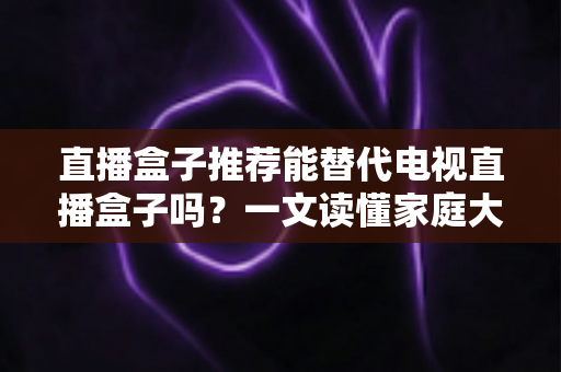 直播盒子推荐能替代电视直播盒子吗？一文读懂家庭大屏观影设备的升级换代与选购指南