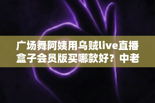 广场舞阿姨用乌贼live直播盒子会员版买哪款好？中老年直播选购全攻略与避坑指南