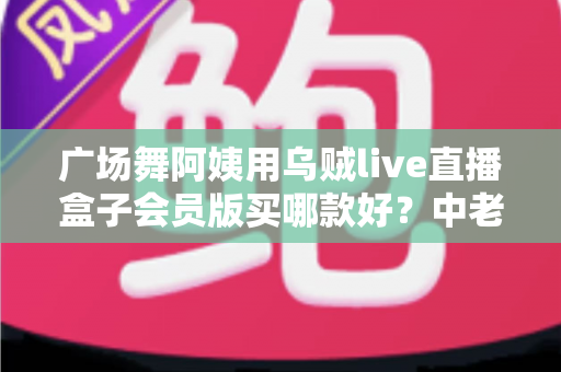 广场舞阿姨用乌贼live直播盒子会员版买哪款好？中老年直播选购全攻略与避坑指南