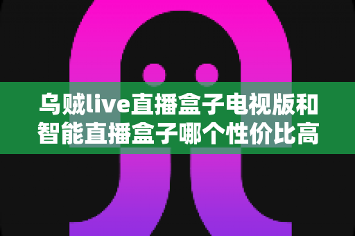 乌贼live直播盒子电视版和智能直播盒子哪个性价比高？2025年最全对比选购指南帮你一次看懂