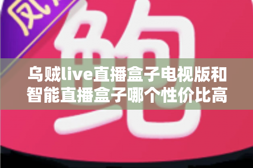 乌贼live直播盒子电视版和智能直播盒子哪个性价比高？2025年最全对比选购指南帮你一次看懂