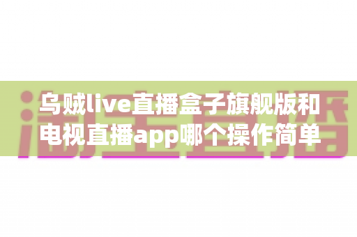 乌贼live直播盒子旗舰版和电视直播app哪个操作简单?新手上手全攻略与深度对比解析 乌贼live直播盒子旗舰版和电视直播app哪个操作简单?新手上手全攻略与深度对比解析