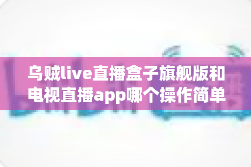 乌贼live直播盒子旗舰版和电视直播app哪个操作简单？新手上手全攻略与深度对比解析