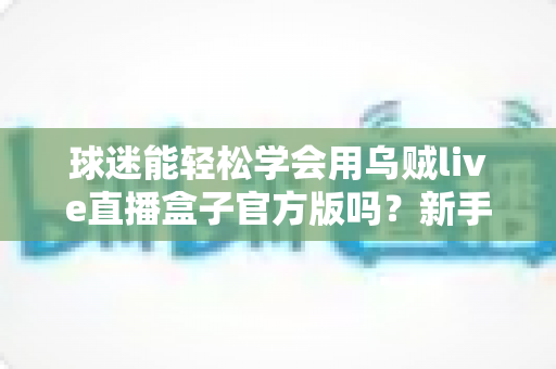 球迷能轻松学会用乌贼live直播盒子官方版吗?新手快速上手的实用指南 球迷能轻松学会用乌贼live直播盒子官方版吗?新手快速上手的实用指南