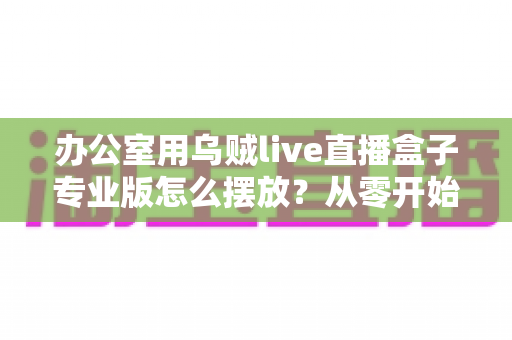 办公室用乌贼live直播盒子专业版怎么摆放?从零开始打造高效专业的办公直播环境全攻略 办公室用乌贼live直播盒子专业版怎么摆放?从零开始打造高效专业的办公直播环境全攻略