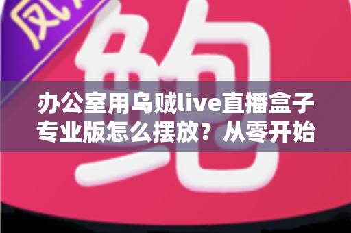 办公室用乌贼live直播盒子专业版怎么摆放?从零开始打造高效专业的办公直播环境全攻略 办公室用乌贼live直播盒子专业版怎么摆放?从零开始打造高效专业的办公直播环境全攻略