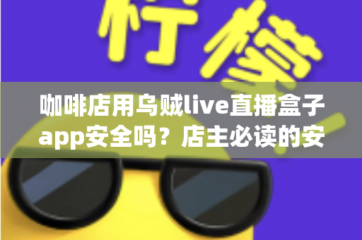 咖啡店用乌贼live直播盒子app安全吗？店主必读的安全评估与合规使用全解析