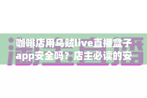 咖啡店用乌贼live直播盒子app安全吗？店主必读的安全评估与合规使用全解析