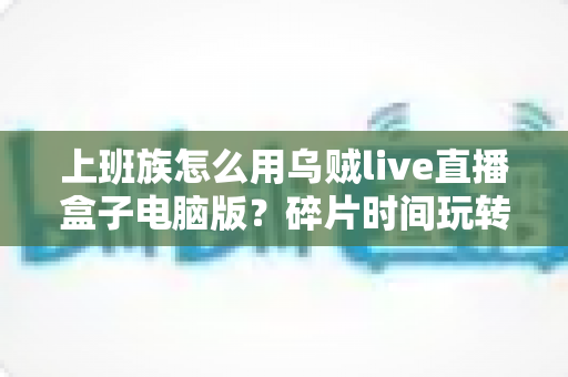 上班族怎么用乌贼live直播盒子电脑版?碎片时间玩转直播的全流程实操指南 上班族怎么用乌贼live直播盒子电脑版?碎片时间玩转直播的全流程实操指南