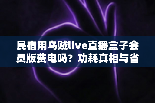 民宿用乌贼live直播盒子会员版费电吗?功耗真相与省电省钱全攻略 民宿用乌贼live直播盒子会员版费电吗?功耗真相与省电省钱全攻略