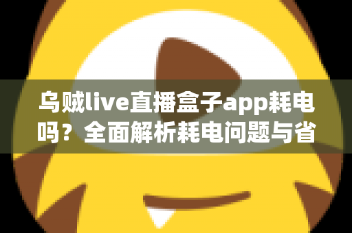 乌贼live直播盒子app耗电吗？全面解析耗电问题与省电优化指南