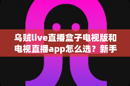 乌贼live直播盒子电视版和电视直播app怎么选?新手也能看懂的电视观影方案终极对比与避坑指南 乌贼live直播盒子电视版和电视直播app怎么选?新手也能看懂的电视观影方案终极对比与避坑指南