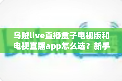 乌贼live直播盒子电视版和电视直播app怎么选?新手也能看懂的电视观影方案终极对比与避坑指南 乌贼live直播盒子电视版和电视直播app怎么选?新手也能看懂的电视观影方案终极对比与避坑指南