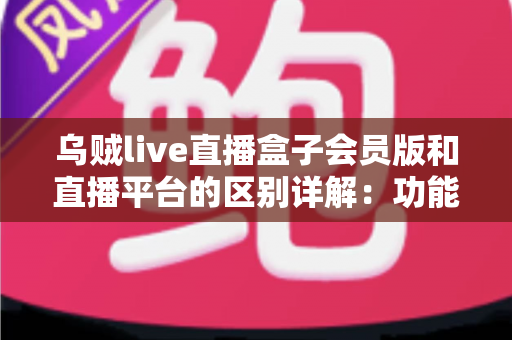 乌贼live直播盒子会员版和直播平台的区别详解：功能定位、使用体验与选择指南一文读懂