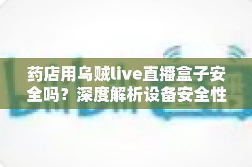 药店用乌贼live直播盒子安全吗?深度解析设备安全性与合规使用全攻略 药店用乌贼live直播盒子安全吗?深度解析设备安全性与合规使用全攻略