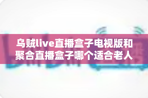 乌贼live直播盒子电视版和聚合直播盒子哪个适合老人？中老年家庭直播盒子选购全指南