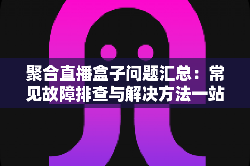 聚合直播盒子问题汇总:常见故障排查与解决方法一站式指南 聚合直播盒子问题汇总:常见故障排查与解决方法一站式指南