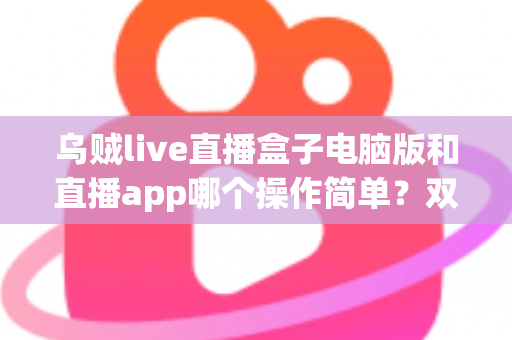 乌贼live直播盒子电脑版和直播app哪个操作简单？双端操作体验全面对比指南