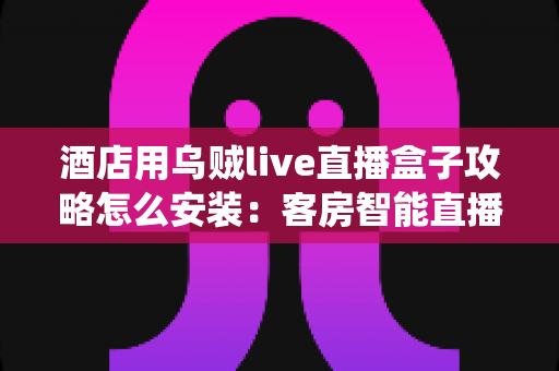 酒店用乌贼live直播盒子攻略怎么安装：客房智能直播系统安装部署全流程指南