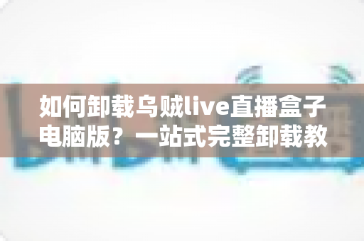 如何卸载乌贼live直播盒子电脑版？一站式完整卸载教程与残留清理指南
